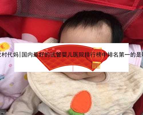 南京农村代妈|国内最好的试管婴儿医院排行榜中排名第一的是哪家？
